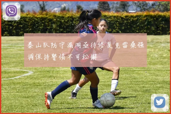 泰山队防守漏洞亟待修复克雷桑强调保持警惕不可松懈
