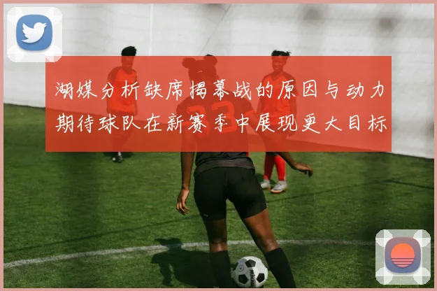 湖媒分析缺席揭幕战的原因与动力期待球队在新赛季中展现更大目标与激情