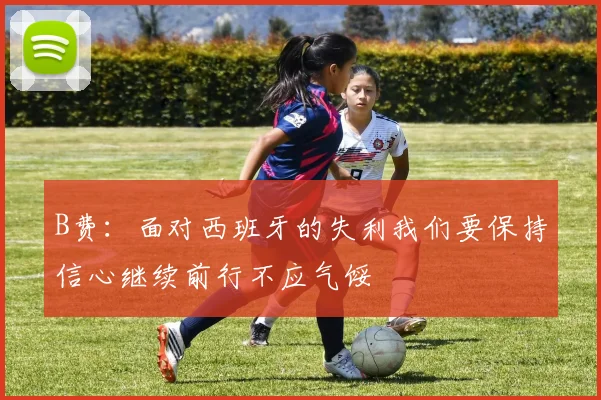 B费：面对西班牙的失利我们要保持信心继续前行不应气馁